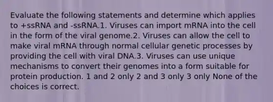 Evaluate the following statements and determine which applies to +ssRNA and -ssRNA.1. Viruses can import mRNA into the cell in the form of the viral genome.2. Viruses can allow the cell to make viral mRNA through normal cellular genetic processes by providing the cell with viral DNA.3. Viruses can use unique mechanisms to convert their genomes into a form suitable for protein production. 1 and 2 only 2 and 3 only 3 only None of the choices is correct.