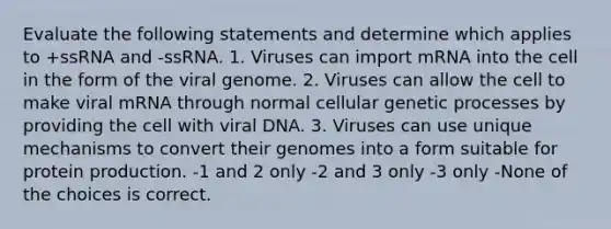 Evaluate the following statements and determine which applies to +ssRNA and -ssRNA. 1. Viruses can import mRNA into the cell in the form of the viral genome. 2. Viruses can allow the cell to make viral mRNA through normal cellular genetic processes by providing the cell with viral DNA. 3. Viruses can use unique mechanisms to convert their genomes into a form suitable for protein production. -1 and 2 only -2 and 3 only -3 only -None of the choices is correct.