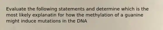 Evaluate the following statements and determine which is the most likely explanatin for how the methylation of a guanine might induce mutations in the DNA