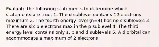 Evaluate the following statements to determine which statements are true. 1. The d sublevel contains 12 electrons maximum 2. The fourth energy level (n=4) has no s sublevels 3. There are six p electrons max in the p sublevel 4. The third energy level contains only s, p and d sublevels 5. A d orbital can accommodate a maximum of 2 electrons