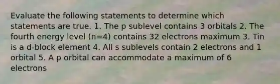 Evaluate the following statements to determine which statements are true. 1. The p sublevel contains 3 orbitals 2. The fourth energy level (n=4) contains 32 electrons maximum 3. Tin is a d-block element 4. All s sublevels contain 2 electrons and 1 orbital 5. A p orbital can accommodate a maximum of 6 electrons