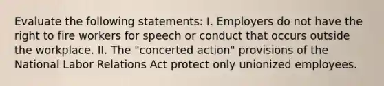 Evaluate the following statements: I. Employers do not have the right to fire workers for speech or conduct that occurs outside the workplace. II. The "concerted action" provisions of the National Labor Relations Act protect only unionized employees.