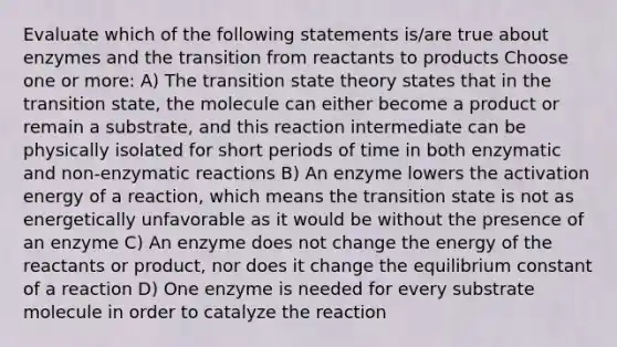 Evaluate which of the following statements is/are true about enzymes and the transition from reactants to products Choose one or more: A) The transition state theory states that in the transition state, the molecule can either become a product or remain a substrate, and this reaction intermediate can be physically isolated for short periods of time in both enzymatic and non-enzymatic reactions B) An enzyme lowers the activation energy of a reaction, which means the transition state is not as energetically unfavorable as it would be without the presence of an enzyme C) An enzyme does not change the energy of the reactants or product, nor does it change the equilibrium constant of a reaction D) One enzyme is needed for every substrate molecule in order to catalyze the reaction