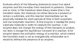 Evaluate which of the following statements is/are true about enzymes and the transition from reactants to products. Choose one or more: A.The transition state theory states that in the transition state, the molecule can either become a product or remain a substrate, and this reaction intermediate can be physically isolated for short periods of time in both enzymatic and non-enzymatic reactions. B.One enzyme is needed for every substrate molecule in order to catalyze the reaction. C.An enzyme does not change the energy of the reactants or product, nor does it change the equilibrium constant of a reaction. D.An enzyme lowers the activation energy of a reaction, which means the transition state is not as energetically unfavorable as it would be without the presence of an enzyme.