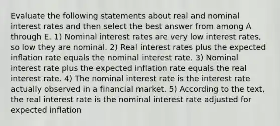 Evaluate the following statements about real and nominal interest rates and then select the best answer from among A through E. 1) Nominal interest rates are very low interest rates, so low they are nominal. 2) Real interest rates plus the expected inflation rate equals the nominal interest rate. 3) Nominal interest rate plus the expected inflation rate equals the real interest rate. 4) The nominal interest rate is the interest rate actually observed in a financial market. 5) According to the text, the real interest rate is the nominal interest rate adjusted for expected inflation