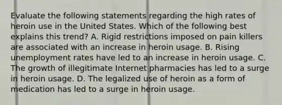 Evaluate the following statements regarding the high rates of heroin use in the United States. Which of the following best explains this trend? A. Rigid restrictions imposed on pain killers are associated with an increase in heroin usage. B. Rising unemployment rates have led to an increase in heroin usage. C. The growth of illegitimate Internet pharmacies has led to a surge in heroin usage. D. The legalized use of heroin as a form of medication has led to a surge in heroin usage.