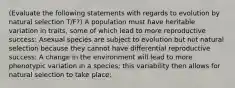 (Evaluate the following statements with regards to evolution by natural selection T/F?) A population must have heritable variation in traits, some of which lead to more reproductive success: Asexual species are subject to evolution but not natural selection because they cannot have differential reproductive success: A change in the environment will lead to more phenotypic variation in a species; this variability then allows for natural selection to take place: