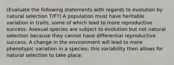 (Evaluate the following statements with regards to evolution by natural selection T/F?) A population must have heritable variation in traits, some of which lead to more reproductive success: Asexual species are subject to evolution but not natural selection because they cannot have differential reproductive success: A change in the environment will lead to more phenotypic variation in a species; this variability then allows for natural selection to take place: