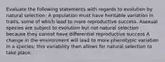 Evaluate the following statements with regards to evolution by natural selection: A population must have heritable variation in traits, some of which lead to more reproductive success. Asexual species are subject to evolution but not natural selection because they cannot have differential reproductive success A change in the environment will lead to more phenotypic variation in a species; this variability then allows for natural selection to take place.