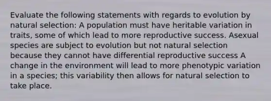 Evaluate the following statements with regards to evolution by natural selection: A population must have heritable variation in traits, some of which lead to more reproductive success. Asexual species are subject to evolution but not natural selection because they cannot have differential reproductive success A change in the environment will lead to more phenotypic variation in a species; this variability then allows for natural selection to take place.