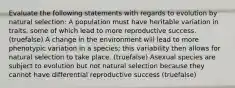 Evaluate the following statements with regards to evolution by natural selection: A population must have heritable variation in traits, some of which lead to more reproductive success. (truefalse) A change in the environment will lead to more phenotypic variation in a species; this variability then allows for natural selection to take place. (truefalse) Asexual species are subject to evolution but not natural selection because they cannot have differential reproductive success (truefalse)