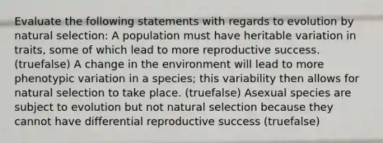 Evaluate the following statements with regards to evolution by natural selection: A population must have heritable variation in traits, some of which lead to more reproductive success. (truefalse) A change in the environment will lead to more phenotypic variation in a species; this variability then allows for natural selection to take place. (truefalse) Asexual species are subject to evolution but not natural selection because they cannot have differential reproductive success (truefalse)