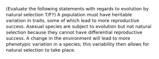 (Evaluate the following statements with regards to evolution by natural selection T/F?) A population must have heritable variation in traits, some of which lead to more reproductive success. Asexual species are subject to evolution but not natural selection because they cannot have differential reproductive success. A change in the environment will lead to more phenotypic variation in a species; this variability then allows for natural selection to take place.