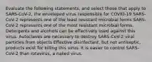 Evaluate the following statements, and select those that apply to SARS-CoV-2, the enveloped virus responsible for COVID-19 SARS-CoV-2 represents one of the least resistant microbial forms SARS-CoV-2 represents one of the most resistant microbial forms. Detergents and alcohols can be effectively used against this virus. Autoclaves are necessary to destroy SARS-CoV-2 viral particles from objects Effective disinfectant, but not antiseptic, products exist for killing this virus. It is easier to control SARS-CoV-2 than rotavirus, a naked virus.