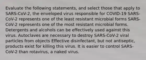 Evaluate the following statements, and select those that apply to SARS-CoV-2, the enveloped virus responsible for COVID-19 SARS-CoV-2 represents one of the least resistant microbial forms SARS-CoV-2 represents one of the most resistant microbial forms. Detergents and alcohols can be effectively used against this virus. Autoclaves are necessary to destroy SARS-CoV-2 viral particles from objects Effective disinfectant, but not antiseptic, products exist for killing this virus. It is easier to control SARS-CoV-2 than rotavirus, a naked virus.