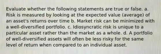 Evaluate whether the following statements are true or false. a. Risk is measured by looking at the expected value (average) of an asset's returns over time b. Market risk can be minimized with a well-diversified portfolio. c. Idiosyncratic risk is unique to a particular asset rather than the market as a whole. d. A portfolio of well-diversified assets will often be less risky for the same level of return when compared to an individual asset.