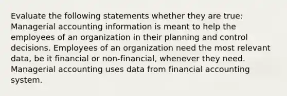 Evaluate the following statements whether they are true: Managerial accounting information is meant to help the employees of an organization in their planning and control decisions. Employees of an organization need the most relevant data, be it financial or non-financial, whenever they need. Managerial accounting uses data from financial accounting system.