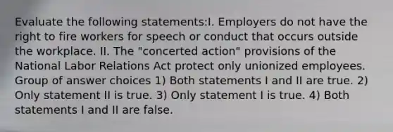 Evaluate the following statements:I. Employers do not have the right to fire workers for speech or conduct that occurs outside the workplace. II. The "concerted action" provisions of the National Labor Relations Act protect only unionized employees. Group of answer choices 1) Both statements I and II are true. 2) Only statement II is true. 3) Only statement I is true. 4) Both statements I and II are false.