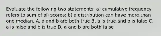 Evaluate the following two statements: a) cumulative frequency refers to sum of all scores; b) a distribution can have <a href='https://www.questionai.com/knowledge/keWHlEPx42-more-than' class='anchor-knowledge'>more than</a> one median. A. a and b are both true B. a is true and b is false C. a is false and b is true D. a and b are both false