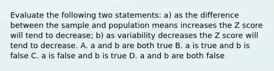 Evaluate the following two statements: a) as the difference between the sample and population means increases the Z score will tend to decrease; b) as variability decreases the Z score will tend to decrease. A. a and b are both true B. a is true and b is false C. a is false and b is true D. a and b are both false