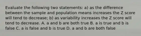 Evaluate the following two statements: a) as the difference between the sample and population means increases the Z score will tend to decrease; b) as variability increases the Z score will tend to decrease. A. a and b are both true B. a is true and b is false C. a is false and b is true D. a and b are both false