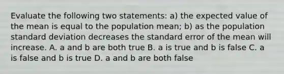 Evaluate the following two statements: a) the expected value of the mean is equal to the population mean; b) as the population <a href='https://www.questionai.com/knowledge/kqGUr1Cldy-standard-deviation' class='anchor-knowledge'>standard deviation</a> decreases the standard error of the mean will increase. A. a and b are both true B. a is true and b is false C. a is false and b is true D. a and b are both false