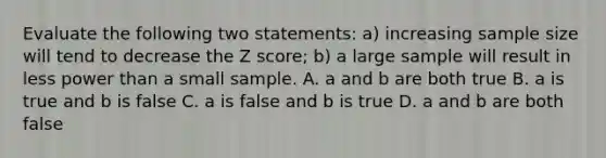 Evaluate the following two statements: a) increasing sample size will tend to decrease the Z score; b) a large sample will result in less power than a small sample. A. a and b are both true B. a is true and b is false C. a is false and b is true D. a and b are both false