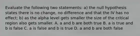 Evaluate the following two statements: a) the null hypothesis states there is no change, no difference and that the IV has no effect; b) as the alpha level gets smaller the size of the critical region also gets smaller. A. a and b are both true B. a is true and b is false C. a is false and b is true D. a and b are both false