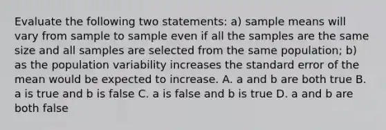 Evaluate the following two statements: a) sample means will vary from sample to sample even if all the samples are the same size and all samples are selected from the same population; b) as the population variability increases the standard error of the mean would be expected to increase. A. a and b are both true B. a is true and b is false C. a is false and b is true D. a and b are both false