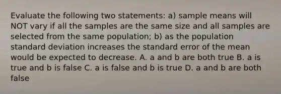 Evaluate the following two statements: a) sample means will NOT vary if all the samples are the same size and all samples are selected from the same population; b) as the population standard deviation increases the standard error of the mean would be expected to decrease. A. a and b are both true B. a is true and b is false C. a is false and b is true D. a and b are both false