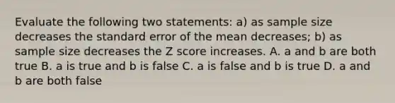 Evaluate the following two statements: a) as sample size decreases the standard error of the mean decreases; b) as sample size decreases the Z score increases. A. a and b are both true B. a is true and b is false C. a is false and b is true D. a and b are both false