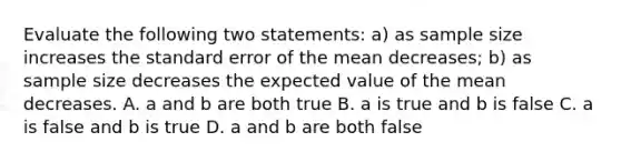 Evaluate the following two statements: a) as sample size increases the standard error of the mean decreases; b) as sample size decreases the expected value of the mean decreases. A. a and b are both true B. a is true and b is false C. a is false and b is true D. a and b are both false