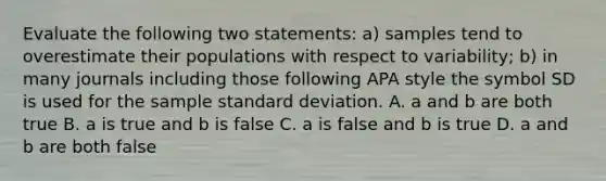 Evaluate the following two statements: a) samples tend to overestimate their populations with respect to variability; b) in many journals including those following APA style the symbol SD is used for the sample standard deviation. A. a and b are both true B. a is true and b is false C. a is false and b is true D. a and b are both false