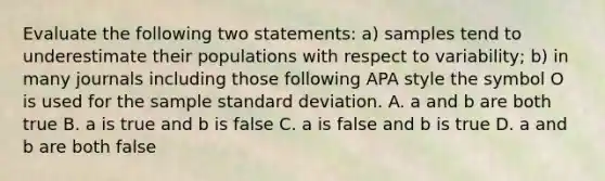 Evaluate the following two statements: a) samples tend to underestimate their populations with respect to variability; b) in many journals including those following APA style the symbol O is used for the sample standard deviation. A. a and b are both true B. a is true and b is false C. a is false and b is true D. a and b are both false