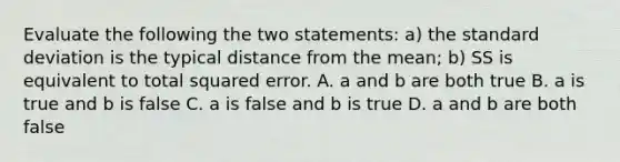 Evaluate the following the two statements: a) the <a href='https://www.questionai.com/knowledge/kqGUr1Cldy-standard-deviation' class='anchor-knowledge'>standard deviation</a> is the typical distance from the mean; b) SS is equivalent to total squared error. A. a and b are both true B. a is true and b is false C. a is false and b is true D. a and b are both false