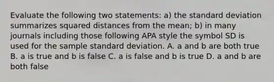 Evaluate the following two statements: a) the <a href='https://www.questionai.com/knowledge/kqGUr1Cldy-standard-deviation' class='anchor-knowledge'>standard deviation</a> summarizes squared distances from the mean; b) in many journals including those following APA style the symbol SD is used for the sample standard deviation. A. a and b are both true B. a is true and b is false C. a is false and b is true D. a and b are both false