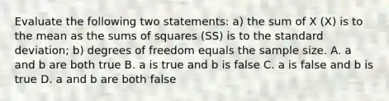 Evaluate the following two statements: a) the sum of X (X) is to the mean as the sums of squares (SS) is to the standard deviation; b) degrees of freedom equals the sample size. A. a and b are both true B. a is true and b is false C. a is false and b is true D. a and b are both false