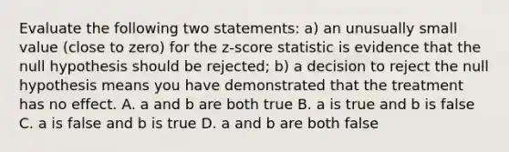 Evaluate the following two statements: a) an unusually small value (close to zero) for the z-score statistic is evidence that the null hypothesis should be rejected; b) a decision to reject the null hypothesis means you have demonstrated that the treatment has no effect. A. a and b are both true B. a is true and b is false C. a is false and b is true D. a and b are both false