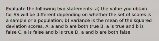 Evaluate the following two statements: a) the value you obtain for SS will be different depending on whether the set of scores is a sample or a population; b) variance is the mean of the squared deviation scores. A. a and b are both true B. a is true and b is false C. a is false and b is true D. a and b are both false