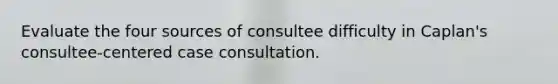 Evaluate the four sources of consultee difficulty in Caplan's consultee-centered case consultation.