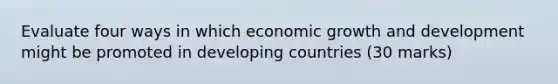 Evaluate four ways in which economic growth and development might be promoted in developing countries (30 marks)