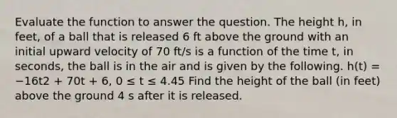 Evaluate the function to answer the question. The height h, in feet, of a ball that is released 6 ft above the ground with an initial upward velocity of 70 ft/s is a function of the time t, in seconds, the ball is in the air and is given by the following. h(t) = −16t2 + 70t + 6, 0 ≤ t ≤ 4.45 Find the height of the ball (in feet) above the ground 4 s after it is released.