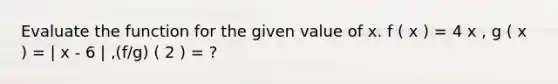 Evaluate the function for the given value of x. f ( x ) = 4 x , g ( x ) = | x - 6 | ,(f/g) ( 2 ) = ?