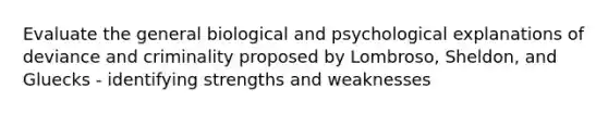 Evaluate the general biological and psychological explanations of deviance and criminality proposed by Lombroso, Sheldon, and Gluecks - identifying strengths and weaknesses