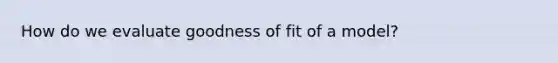 How do we evaluate goodness of fit of a model?