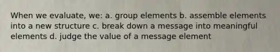 When we evaluate, we: a. group elements b. assemble elements into a new structure c. break down a message into meaningful elements d. judge the value of a message element