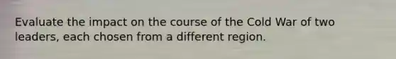 Evaluate the impact on the course of the Cold War of two leaders, each chosen from a different region.