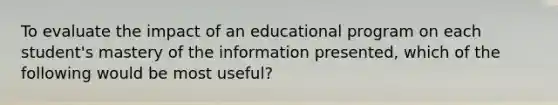 To evaluate the impact of an educational program on each student's mastery of the information presented, which of the following would be most useful?