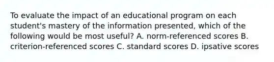 To evaluate the impact of an educational program on each student's mastery of the information presented, which of the following would be most useful? A. norm-referenced scores B. criterion-referenced scores C. standard scores D. ipsative scores