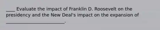 ____ Evaluate the impact of Franklin D. Roosevelt on the presidency and the New Deal's impact on the expansion of __________________________.